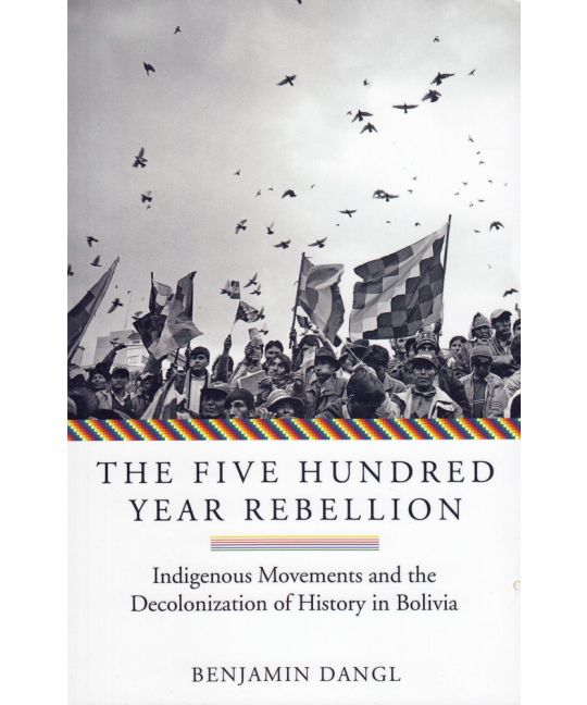 The Five Hundred Year Rebellion Indigenous Movements and the Decolonization of History in Bolivia